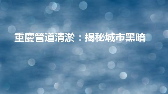 重慶管道清淤：揭秘城市黑暗角落，隱藏著怎樣的秘密？